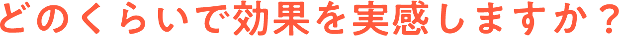 どのくらいで効果を実感しますか？